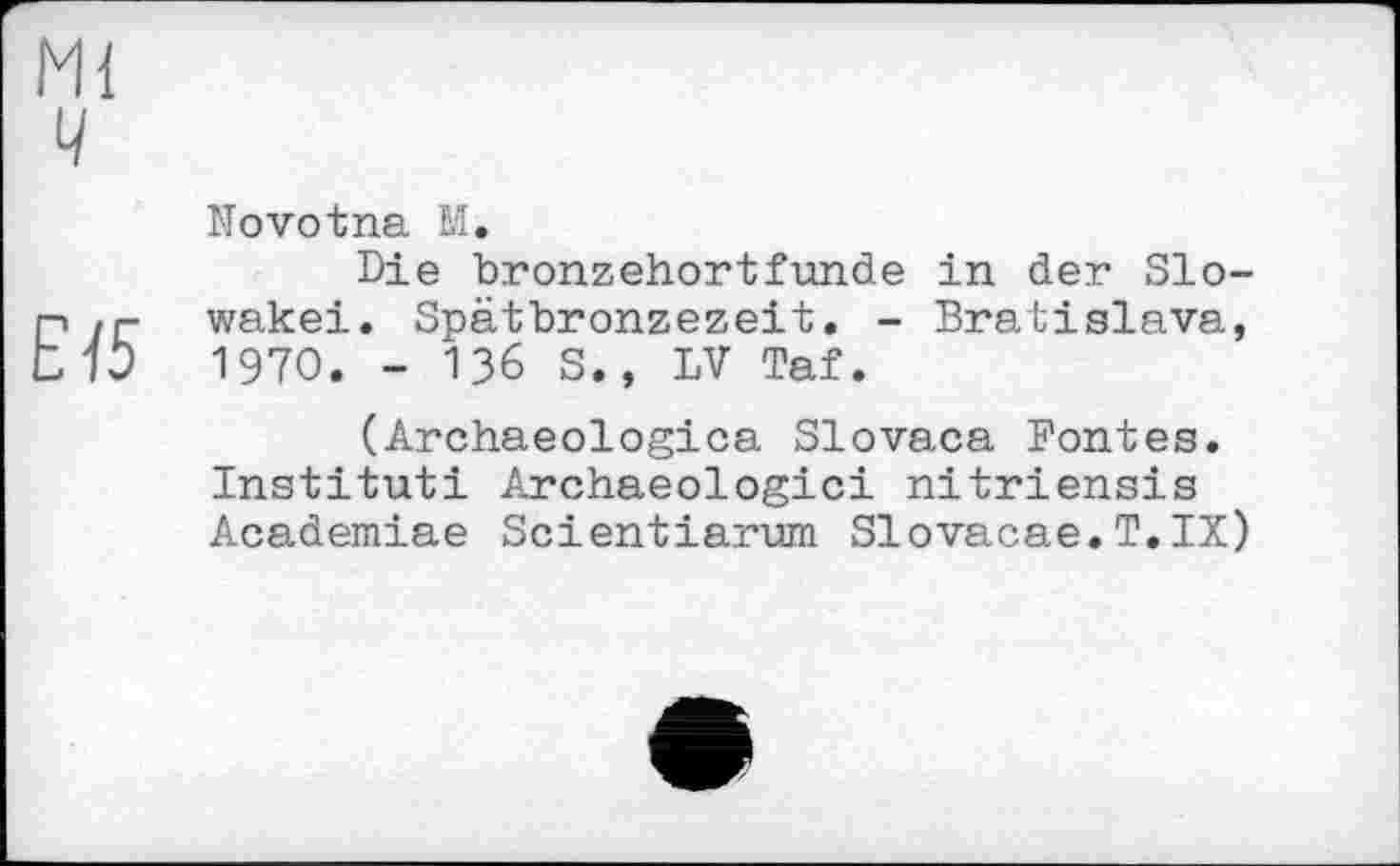 ﻿Ml
ч
Novotna M.
Die bronzehortfunde in der Slo-P .г- wakei. Spätbronzezeit. - Bratislava, tl3 1970. - 136 S., LV Taf.
(Archaeologica Slovaca Fontes. Instituti Archaeologici nitriensis Academiae Scientiarum Slovacae.T.IX)